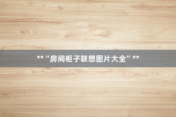 **“房间柜子联想图片大全”**