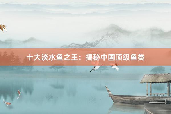 十大淡水鱼之王：揭秘中国顶级鱼类